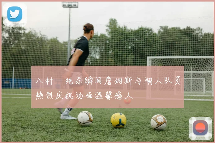 八村塁绝杀瞬间詹姆斯与湖人队员热烈庆祝场面温馨感人