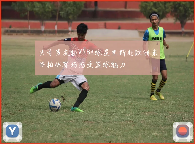 头号男友粉WNBA球星里斯赴欧洲亲临柏林赛场感受篮球魅力