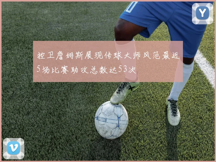控卫詹姆斯展现传球大师风范最近5场比赛助攻总数达53次