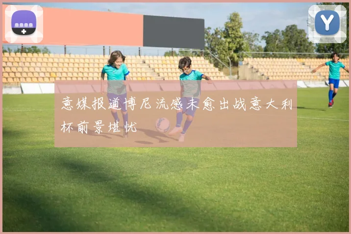 意媒报道博尼流感未愈出战意大利杯前景堪忧