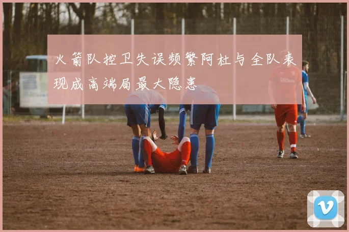 火箭队控卫失误频繁阿杜与全队表现成高端局最大隐患