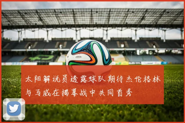 太阳解说员透露球队期待杰伦格林与马威在揭幕战中共同首秀
