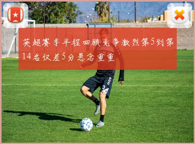 英超赛季半程回顾竞争激烈第5到第14名仅差5分悬念重重