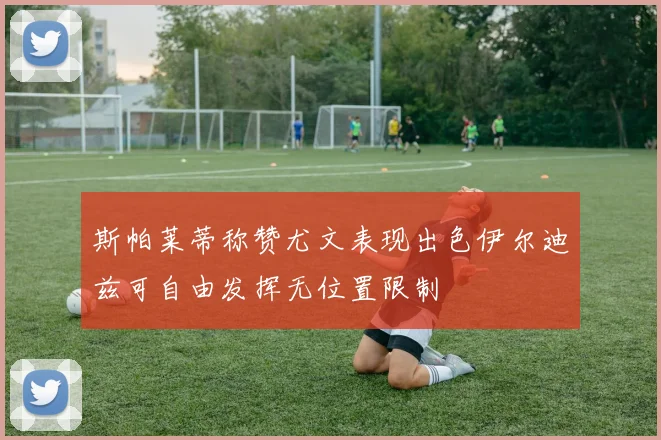 斯帕莱蒂称赞尤文表现出色伊尔迪兹可自由发挥无位置限制
