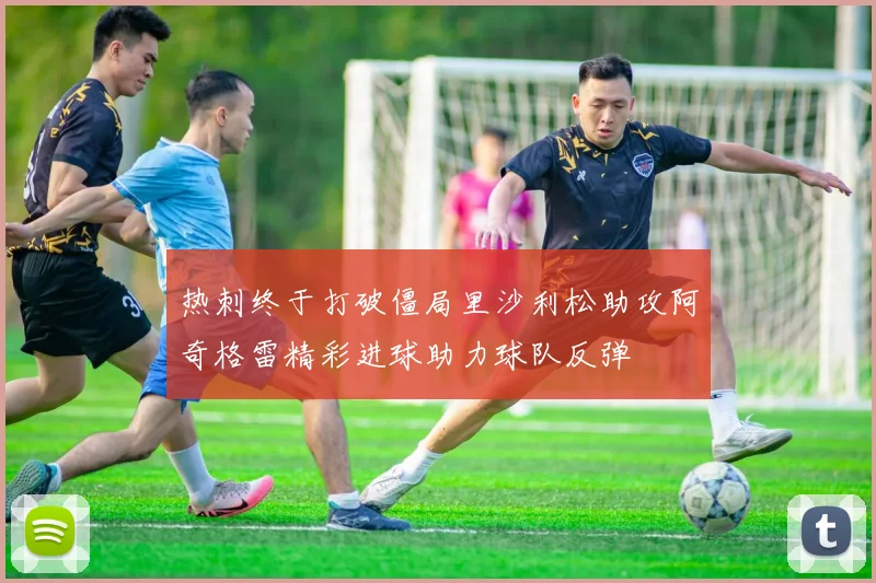 热刺终于打破僵局里沙利松助攻阿奇格雷精彩进球助力球队反弹