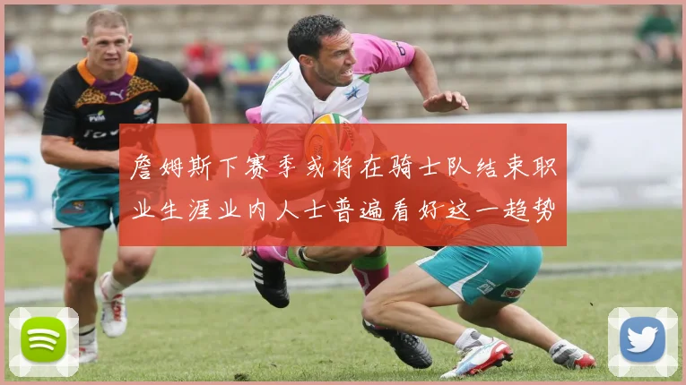 詹姆斯下赛季或将在骑士队结束职业生涯业内人士普遍看好这一趋势
