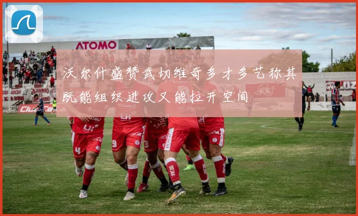 沃尔什盛赞武切维奇多才多艺称其既能组织进攻又能拉开空间