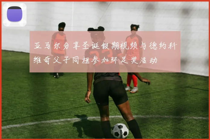 亚马尔分享圣诞假期视频与德约科维奇父子同框参加环足奖活动