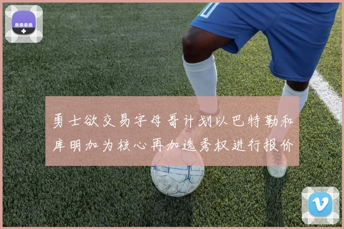 勇士欲交易字母哥计划以巴特勒和库明加为核心再加选秀权进行报价