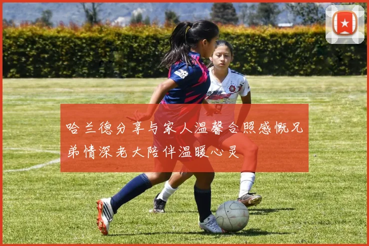 哈兰德分享与家人温馨合照感慨兄弟情深老大陪伴温暖心灵