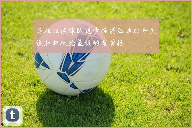 马祖拉谈球队进步强调压迫对手失误和积极抢篮板的重要性