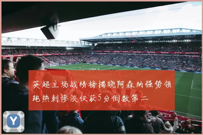 英超主场战绩榜揭晓阿森纳强势领跑热刺惨淡仅获5分倒数第二