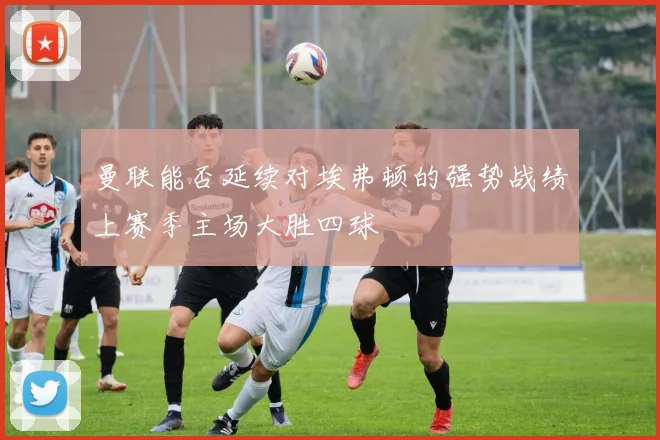 曼联能否延续对埃弗顿的强势战绩上赛季主场大胜四球
