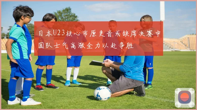 日本U23核心市原吏音或缺席决赛中国队士气高涨全力以赴争胜