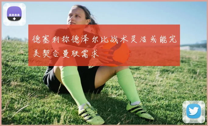 德塞利称德泽尔比战术灵活或能完美契合曼联需求