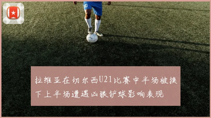 拉维亚在切尔西U21比赛中半场被换下上半场遭遇凶狠铲球影响表现