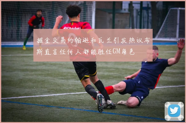 掘金交易约翰逊和瓦兰引发热议布斯直言任何人都能胜任GM角色