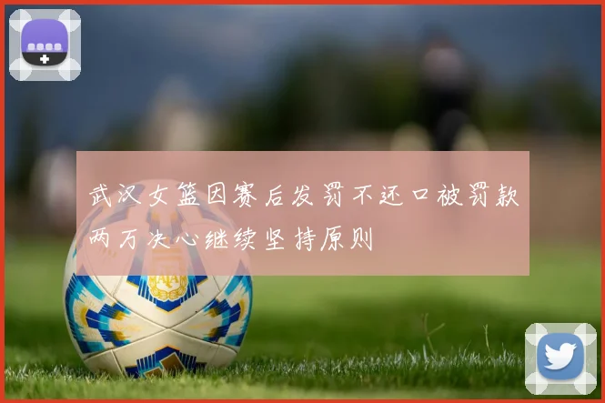 武汉女篮因赛后发罚不还口被罚款两万决心继续坚持原则