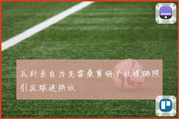 瓦科亲自为克雷桑剪胡子社媒晒照引发球迷热议
