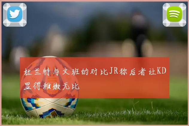 杜兰特与文班的对比JR称后者让KD显得稚嫩无比