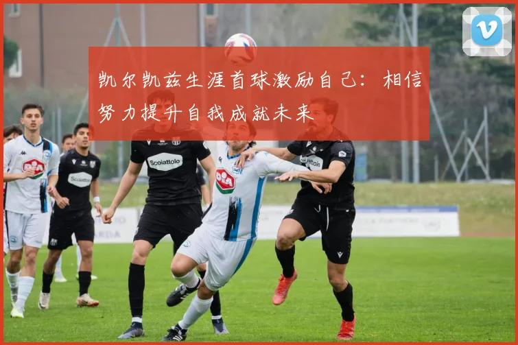 凯尔凯兹生涯首球激励自己：相信努力提升自我成就未来