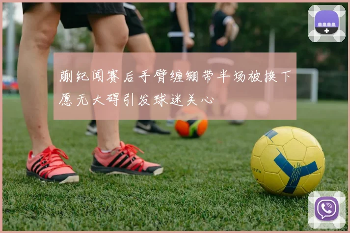 蒯纪闻赛后手臂缠绷带半场被换下愿无大碍引发球迷关心