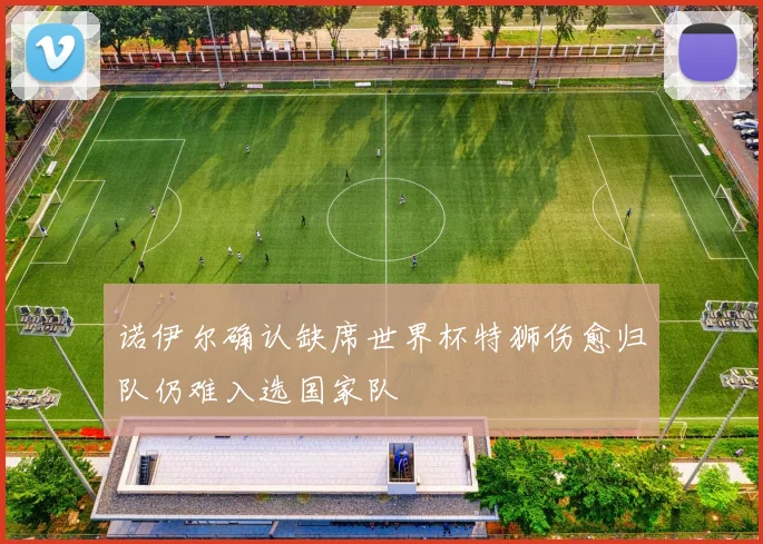 诺伊尔确认缺席世界杯特狮伤愈归队仍难入选国家队
