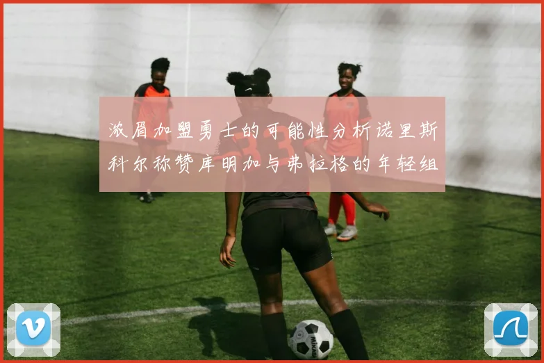 浓眉加盟勇士的可能性分析诺里斯科尔称赞库明加与弗拉格的年轻组合