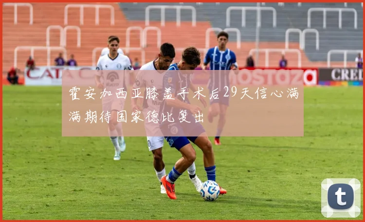 霍安加西亚膝盖手术后29天信心满满期待国家德比复出