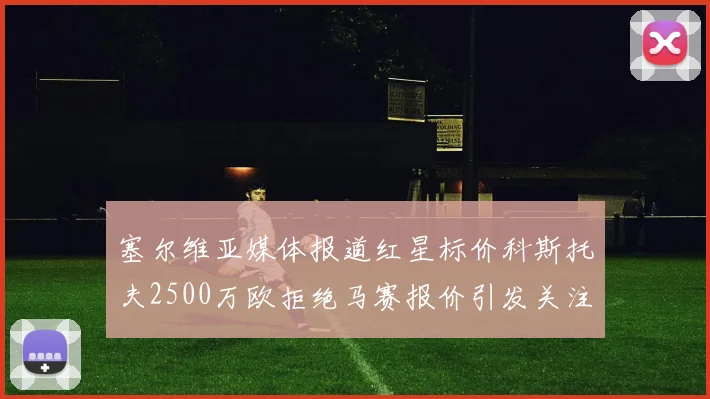 塞尔维亚媒体报道红星标价科斯托夫2500万欧拒绝马赛报价引发关注