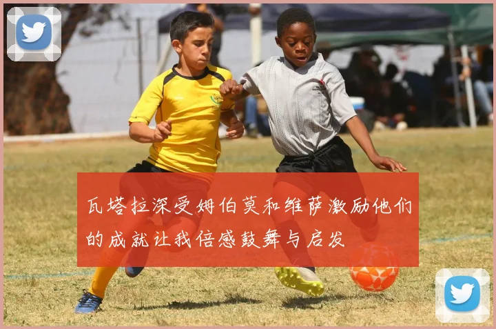 瓦塔拉深受姆伯莫和维萨激励他们的成就让我倍感鼓舞与启发