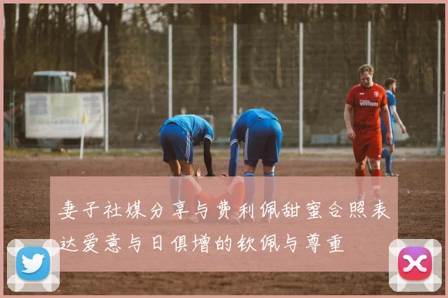妻子社媒分享与费利佩甜蜜合照表达爱意与日俱增的钦佩与尊重