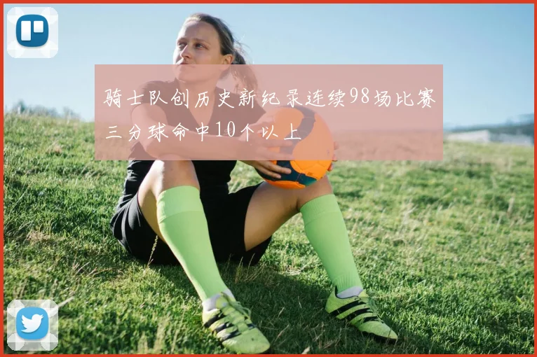 骑士队创历史新纪录连续98场比赛三分球命中10个以上