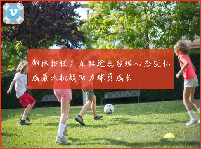 郜林担任广东铭途总经理心态变化成最大挑战助力球员成长