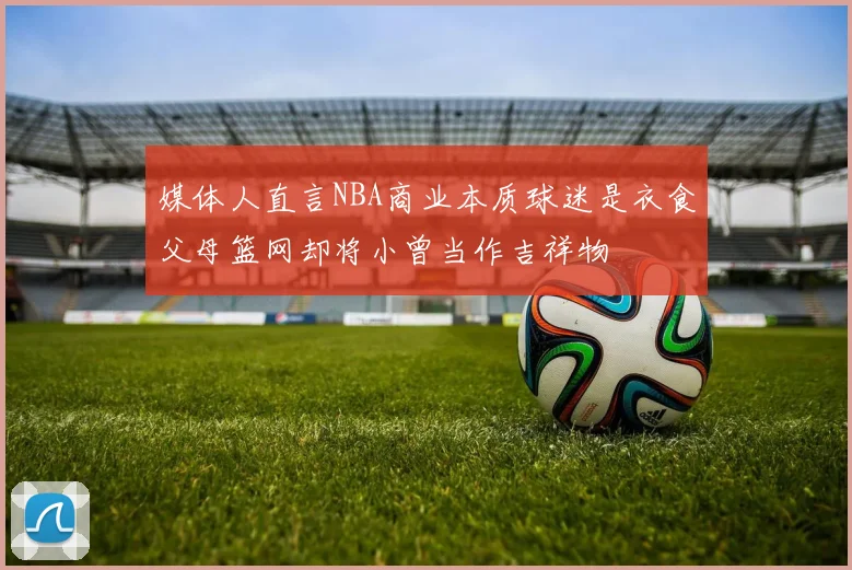 媒体人直言NBA商业本质球迷是衣食父母篮网却将小曾当作吉祥物