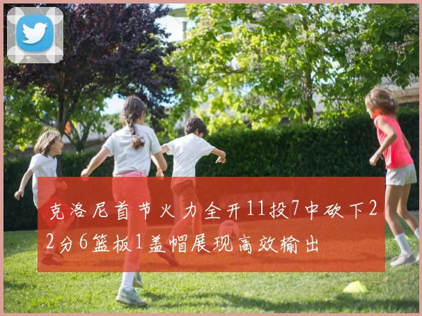 克洛尼首节火力全开11投7中砍下22分6篮板1盖帽展现高效输出