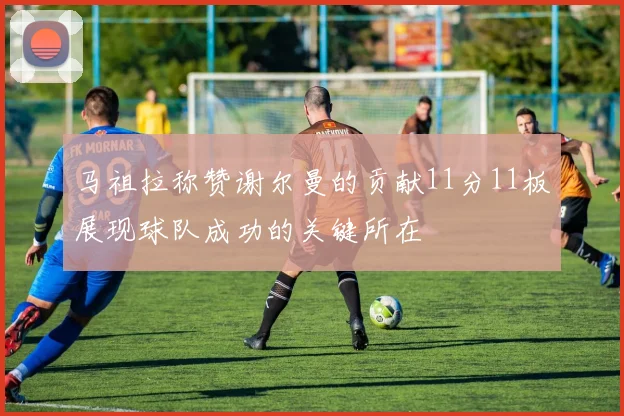 马祖拉称赞谢尔曼的贡献11分11板展现球队成功的关键所在