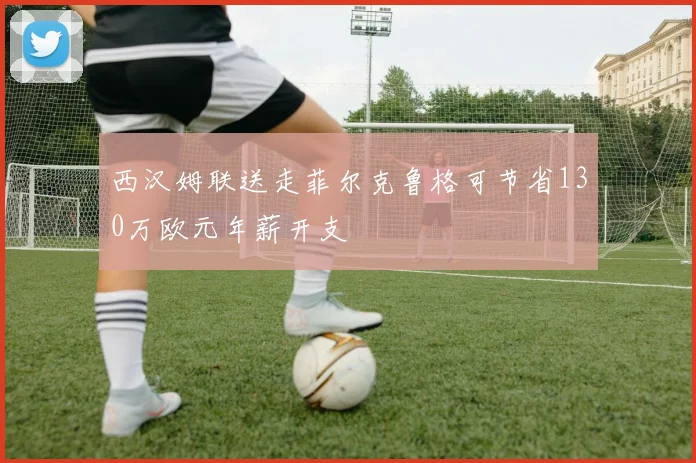 西汉姆联送走菲尔克鲁格可节省130万欧元年薪开支