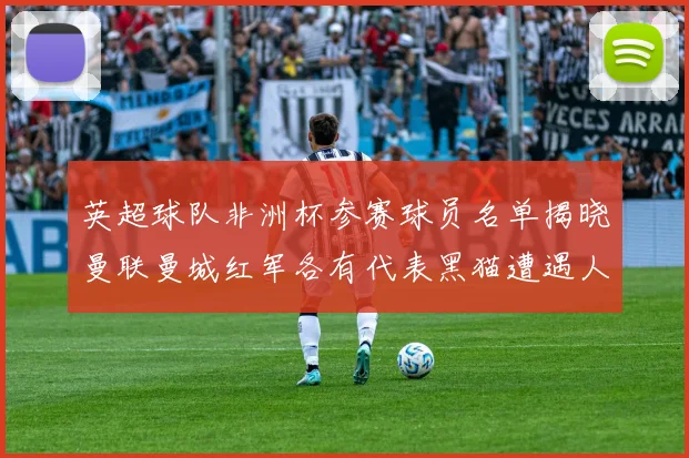 英超球队非洲杯参赛球员名单揭晓曼联曼城红军各有代表黑猫遭遇人员流失