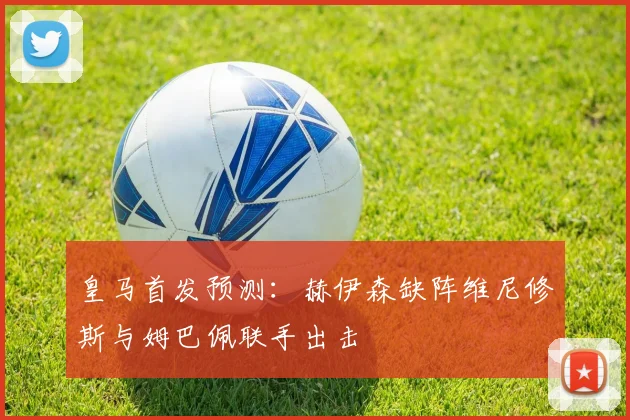 皇马首发预测：赫伊森缺阵维尼修斯与姆巴佩联手出击